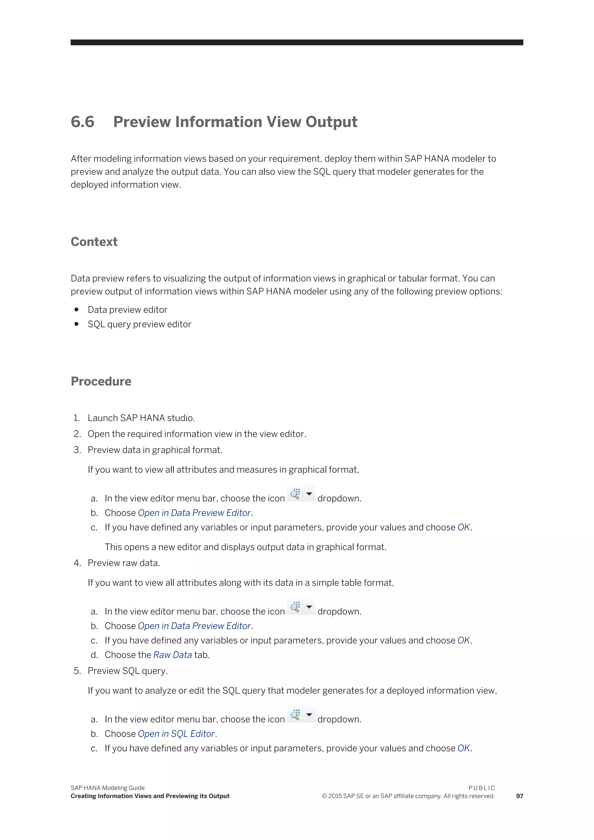 6.6 Preview Information View Output
After modeling information views based on your requirement, deploy them within SAP HANA modeler to
preview and analyze the output data. You can also view the SQL query that modeler generates for the
deployed information view.
Context
Data preview refers to visualizing the output of information views in graphical or tabular format. You can
preview output of information views within SAP HANA modeler using any of the following preview options:
● Data preview editor
● SQL query preview editor
Procedure
1. Launch SAP HANA studio.
2. Open the required information view in the view editor.
3. Preview data in graphical format.
If you want to view all attributes and measures in graphical format,
a. In the view editor menu bar, choose the icon dropdown.
b. Choose Open in Data Preview Editor.
c. If you have defined any variables or input parameters, provide your values and choose OK.
This opens a new editor and displays output data in graphical format.
4. Preview raw data.
If you want to view all attributes along with its data in a simple table format,
a. In the view editor menu bar, choose the icon dropdown.
b. Choose Open in Data Preview Editor.
c. If you have defined any variables or input parameters, provide your values and choose OK.
d. Choose the Raw Data tab.
5. Preview SQL query.
If you want to analyze or edit the SQL query that modeler generates for a deployed information view,
a. In the view editor menu bar, choose the icon dropdown.
b. Choose Open in SQL Editor.
c. If you have defined any variables or input parameters, provide your values and choose OK.
SAP HANA Modeling Guide
Creating Information Views and Previewing its Output
P U B L I C
© 2015 SAP SE or an SAP affiliate company. All rights reserved. 97
 