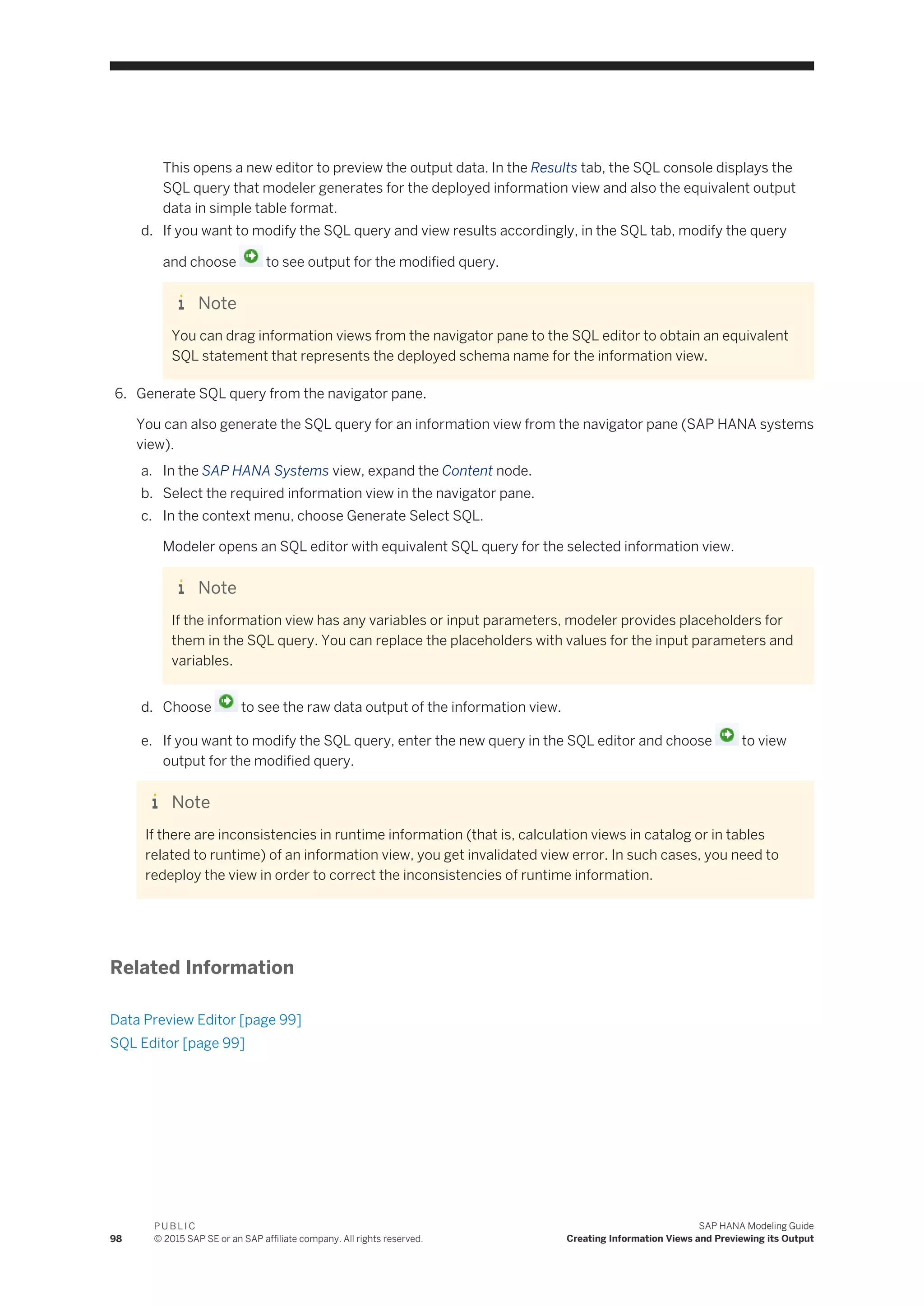 This opens a new editor to preview the output data. In the Results tab, the SQL console displays the
SQL query that modeler generates for the deployed information view and also the equivalent output
data in simple table format.
d. If you want to modify the SQL query and view results accordingly, in the SQL tab, modify the query
and choose to see output for the modified query.
Note
You can drag information views from the navigator pane to the SQL editor to obtain an equivalent
SQL statement that represents the deployed schema name for the information view.
6. Generate SQL query from the navigator pane.
You can also generate the SQL query for an information view from the navigator pane (SAP HANA systems
view).
a. In the SAP HANA Systems view, expand the Content node.
b. Select the required information view in the navigator pane.
c. In the context menu, choose Generate Select SQL.
Modeler opens an SQL editor with equivalent SQL query for the selected information view.
Note
If the information view has any variables or input parameters, modeler provides placeholders for
them in the SQL query. You can replace the placeholders with values for the input parameters and
variables.
d. Choose to see the raw data output of the information view.
e. If you want to modify the SQL query, enter the new query in the SQL editor and choose to view
output for the modified query.
Note
If there are inconsistencies in runtime information (that is, calculation views in catalog or in tables
related to runtime) of an information view, you get invalidated view error. In such cases, you need to
redeploy the view in order to correct the inconsistencies of runtime information.
Related Information
Data Preview Editor [page 99]
SQL Editor [page 99]
98
P U B L I C
© 2015 SAP SE or an SAP affiliate company. All rights reserved.
SAP HANA Modeling Guide
Creating Information Views and Previewing its Output
 