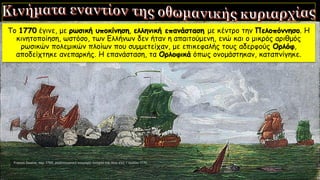 Το 1770 έγινε, με ρωσική υποκίνηση, ελληνική επανάσταση με κέντρο την Πελοπόννησο. Η
κινητοποίηση, ωστόσο, των Ελλήνων δεν ήταν η απαιτούμενη, ενώ και ο μικρός αριθμός
ρωσικών πολεμικών πλοίων που συμμετείχαν, με επικεφαλής τους αδερφούς Ορλόφ,
αποδείχτηκε ανεπαρκής. Η επανάσταση, τα Ορλοφικά όπως ονομάστηκαν, καταπνίγηκε.
 