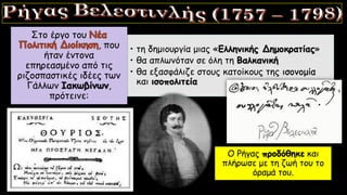 • τη δημιουργία μιας «Ελληνικής Δημοκρατίας»
• θα απλωνόταν σε όλη τη Βαλκανική
• θα εξασφάλιζε στους κατοίκους της ισονομία
και ισοπολιτεία
Στο έργο του
, που
ήταν έντονα
επηρεασμένο από τις
ριζοσπαστικές ιδέες των
Γάλλων Ιακωβίνων,
πρότεινε:
Ο Ρήγας προδόθηκε και
πλήρωσε με τη ζωή του το
όραμά του.
 