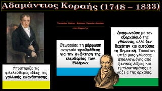 Υποστήριζε τις
φιλελεύθερες ιδέες της
γαλλικής επανάστασης
Θεωρούσε τη μόρφωση
αναγκαία προϋπόθεση
για την απόκτηση της
ελευθερίας των
Ελλήνων
Διαφωνούσε με τον
εξαρχαϊσμό της
γλώσσας, αλλά δεν
δεχόταν και αυτούσια
τη δημοτική. Τασσόταν
υπέρ μιας γλώσσας
απαλλαγμένης από
ξενικές λέξεις και
εμπλουτισμένης με
λέξεις της αρχαίας.
 