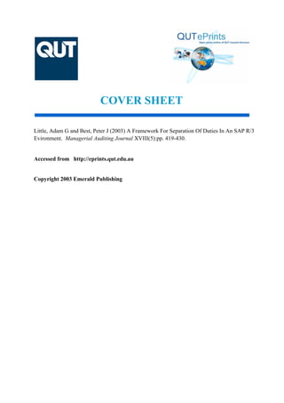 COVER SHEET
Little, Adam G and Best, Peter J (2003) A Framework For Separation Of Duties In An SAP R/3
Evironment. Managerial Auditing Journal XVIII(5):pp. 419-430.
Accessed from http://eprints.qut.edu.au
Copyright 2003 Emerald Publishing
 