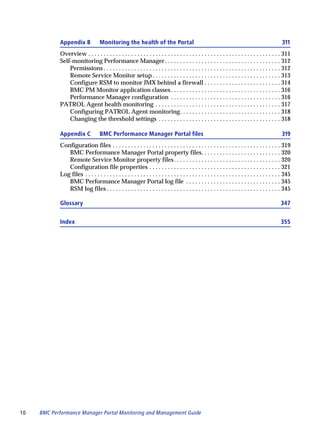 Appendix B              Monitoring the health of the Portal                                                                            311
            Overview . . . . . . . . . . . . . . . . . . . . . . . . . . . . . . . . . . . . . . . . . . . . . . . . . . . . . . . . . . . . . . . 311
            Self-monitoring Performance Manager . . . . . . . . . . . . . . . . . . . . . . . . . . . . . . . . . . . . . . 312
                Permissions . . . . . . . . . . . . . . . . . . . . . . . . . . . . . . . . . . . . . . . . . . . . . . . . . . . . . . . . . . 312
                Remote Service Monitor setup . . . . . . . . . . . . . . . . . . . . . . . . . . . . . . . . . . . . . . . . . . 313
                Configure RSM to monitor JMX behind a firewall . . . . . . . . . . . . . . . . . . . . . . . . . 314
                BMC PM Monitor application classes . . . . . . . . . . . . . . . . . . . . . . . . . . . . . . . . . . . . 316
                Performance Manager configuration . . . . . . . . . . . . . . . . . . . . . . . . . . . . . . . . . . . . 316
            PATROL Agent health monitoring . . . . . . . . . . . . . . . . . . . . . . . . . . . . . . . . . . . . . . . . . 317
                Configuring PATROL Agent monitoring. . . . . . . . . . . . . . . . . . . . . . . . . . . . . . . . . 318
                Changing the threshold settings . . . . . . . . . . . . . . . . . . . . . . . . . . . . . . . . . . . . . . . . 318

            Appendix C              BMC Performance Manager Portal files                                                                           319
            Configuration files . . . . . . . . . . . . . . . . . . . . . . . . . . . . . . . . . . . . . . . . . . . . . . . . . . . . . . . 319
               BMC Performance Manager Portal property files. . . . . . . . . . . . . . . . . . . . . . . . . . 320
               Remote Service Monitor property files . . . . . . . . . . . . . . . . . . . . . . . . . . . . . . . . . . . 320
               Configuration file properties . . . . . . . . . . . . . . . . . . . . . . . . . . . . . . . . . . . . . . . . . . . 321
            Log files . . . . . . . . . . . . . . . . . . . . . . . . . . . . . . . . . . . . . . . . . . . . . . . . . . . . . . . . . . . . . . . . 345
               BMC Performance Manager Portal log file . . . . . . . . . . . . . . . . . . . . . . . . . . . . . . . 345
               RSM log files . . . . . . . . . . . . . . . . . . . . . . . . . . . . . . . . . . . . . . . . . . . . . . . . . . . . . . . . . 345

            Glossary                                                                                                                               347


            Index                                                                                                                                  355




10   BMC Performance Manager Portal Monitoring and Management Guide
 