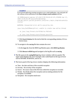 Configuration and maintenance tools



                          EXAMPLE
                       If you get the following warning exception as an e-mail notification, copy and paste all
                       the contents of the notification in the Enter string to search solution text box:

                       <R [RSMScheduler_Worker-67],04/17/09 00:05:50 UTC,STDERR> Apr 17,
                       2009 12:05:50 AM executeParamletArgs
                       com.bmc.patrol.patsdk.paramlet.container.simple.SimpleParamletCo
                       ntainer

                       WARNING: Unexpected error while executing job.

                       java.lang.OutOfMemoryError: unable to create new native thread

                          at java.lang.Thread.start0(Native Method)

                          at java.lang.Thread.start(Thread.java:574)


                       2. Click Search Solution for the tool to find the corresponding solution, if it is a
                          known issue.

                   B. To navigate to the rsm.log file that contains the error:

                       1. In the Logs tab, from the RSM Log Monitor pane, click RSM Log Monitor.

                       2. Click Browse to RSM Log and navigate to the log file such as rsm.log.

                3 The file opens in the rsmlogFileName log viewer window with two panels. The
                   upper panel displays the error messages color-coded based on the type of error
                   such as SEVERE, WARNING, and so on.

                4 The lower panel of the log viewer window displays the following information:

                   s   Time - the date and time of the recorded exception
                   s   Severity - the severity of the exception
                   s   Source - the source class of the file from which the exception is recorded
                   s   Details - the details about the exception and an existing solution for the
                       exception, if available
                   s   Exception - the exception stack trace




100      BMC Performance Manager Portal Monitoring and Management Guide
 