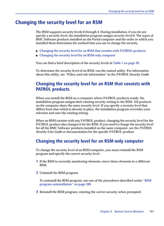 Changing the security level for an RSM



Changing the security level for an RSM
        The RSM supports security levels 0 through 4. During installation, if you do not
        specify a security level, the installation program assigns security level 0. The types of
        BMC Software products installed on the Portal computer and the order in which you
        installed them determines the method that you use to change the security.

        s   Changing the security level for an RSM that coexists with PATROL products
        s   Changing the security level for an RSM-only computer

        You can find a brief description of the security levels in Table 1 on page 20.

        To determine the security level of an RSM, run the esstool utility. For information
        about this utility, see “Policy and role information” in the PATROL Security Guide.


        Changing the security level for an RSM that coexists with
        PATROL products
        When you install the RSM on a computer where PATROL products reside, the
        installation program assigns their existing security setting to the RSM. All products
        on the computer share the same security level. If you specify a security level that
        differs from that which is already in place, the installation program overrides your
        selection and uses the existing setting.

        When an RSM coexists with any PATROL product, changing the security level for the
        PATROL product also changes it for the RSM. If you need to change the security level
        for all the BMC Software products installed on the same computer, see the PATROL
        Security User Guide or documentation for the specific PATROL product.


        Changing the security level for an RSM-only computer
        To change the security level of an RSM computer, you must reinstall the RSM
        program and specify the correct security level.

         1 If the RSM is currently monitoring elements, move those elements to a different
            RSM.

         2 Uninstall the RSM program.

            To uninstall the RSM program, use one of the procedures described under “RSM
            program uninstallation” on page 109.

         3 Reinstall the RSM program, entering the correct security when prompted.




                                                        Chapter 4 Remote Service Monitors        101
 