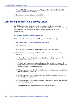 Configuring an RSM to use a proxy server


                    To install the RSM program, use one of the procedures described under “RSM
                    program installation” on page 76.

                 4 If necessary, reassign elements to the RSM.



Configuring an RSM to use a proxy server
                The RSM monitors the elements in your account and sends the monitoring
                information directly to the Portal. If you need to direct RSM communication through
                a proxy server, you can adjust the default settings for the RSM to Portal
                communication.

                To configure an RSM to use a proxy server

                 1 Access the Remote Service Monitor Manager for the RSM to configure.

                    See “To access the RSM Manager utility” on page 97.

                 2 Select the Configure tab.

                 3 In the navigation pane under Properties, select the Portal host name.

                 4 On the Portal properties page, under Proxy Server, provide the following
                    properties:

                   A In Server Name, type the host name or IP address for the proxy server (for
                       example, myproxy.acme.com).

                       If your network uses proxy autoconfiguration files to direct requests to the
                       proxy server, specify the registered host name of the proxy server and not the
                       automatic configuration script address.

                   B If the proxy server uses domain authentication, type the domain name in User
                       Domain; otherwise, skip to 4C.

                   C If the proxy server uses a local account, type the local computer name in User
                       Domain; otherwise, skip to 4D.

                   D If the proxy server requires authentication credentials for access, type them in
                       User Name and Password.

                    E In Port Number, type the port number that receives requests.




102      BMC Performance Manager Portal Monitoring and Management Guide
 