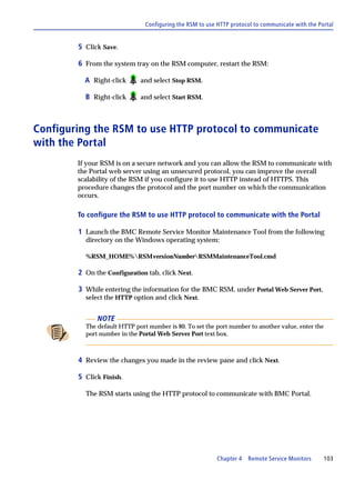 Configuring the RSM to use HTTP protocol to communicate with the Portal


        5 Click Save.

        6 From the system tray on the RSM computer, restart the RSM:

          A Right-click      and select Stop RSM.

          B Right-click      and select Start RSM.



Configuring the RSM to use HTTP protocol to communicate
with the Portal
        If your RSM is on a secure network and you can allow the RSM to communicate with
        the Portal web server using an unsecured protocol, you can improve the overall
        scalability of the RSM if you configure it to use HTTP instead of HTTPS. This
        procedure changes the protocol and the port number on which the communication
        occurs.

        To configure the RSM to use HTTP protocol to communicate with the Portal

        1 Launch the BMC Remote Service Monitor Maintenance Tool from the following
          directory on the Windows operating system:

          %RSM_HOME%RSMversionNumberRSMMaintenanceTool.cmd

        2 On the Configuration tab, click Next.

        3 While entering the information for the BMC RSM, under Portal Web Server Port,
          select the HTTP option and click Next.


              NOTE
          The default HTTP port number is 80. To set the port number to another value, enter the
          port number in the Portal Web Server Port text box.



        4 Review the changes you made in the review pane and click Next.

        5 Click Finish.

          The RSM starts using the HTTP protocol to communicate with BMC Portal.




                                                          Chapter 4 Remote Service Monitors       103
 