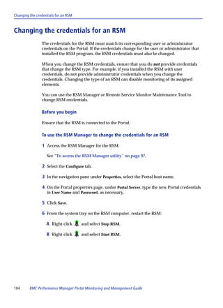 Changing the credentials for an RSM



Changing the credentials for an RSM
                The credentials for the RSM must match its corresponding user or administrator
                credentials on the Portal. If the credentials change for the user or administrator that
                installed the RSM program, the RSM credentials must also be changed.

                When you change the RSM credentials, ensure that you do not provide credentials
                that change the RSM type. For example, if you installed the RSM with user
                credentials, do not provide administrator credentials when you change the
                credentials. Changing the type of an RSM can disable monitoring of its assigned
                elements.

                You can use the RSM Manager or Remote Service Monitor Maintenance Tool to
                change RSM credentials.

                Before you begin

                Ensure that the RSM is connected to the Portal.

                To use the RSM Manager to change the credentials for an RSM

                1 Access the RSM Manager for the RSM.

                   See “To access the RSM Manager utility” on page 97.

                2 Select the Configure tab.

                3 In the navigation pane under Properties, select the Portal host name.

                4 On the Portal properties page, under Portal Server, type the new Portal credentials
                   in User Name and Password, as necessary.

                5 Click Save.

                6 From the system tray on the RSM computer, restart the RSM:

                   A Right-click      and select Stop RSM.

                   B Right-click      and select Start RSM.




104      BMC Performance Manager Portal Monitoring and Management Guide
 
