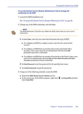 Changing the credentials for an RSM


To use the Remote Service Monitor Maintenance Tool to change the
credentials on the RSM

1 Launch the RSM installation tool.

  See “To launch the Remote Service Monitor Maintenance Tool” on page 98.

2 Change any of the RSM credentials, and click Next.

          NOTE
  The RSM Maintenance Tool does not validate the fields. Ensure that you enter correct
  information.



  A In User Name, enter the user name that determines the type of RSM:

      s    To configure an RSM for a single account, enter the user name for the
           account.

      s    To configure an RSM that can monitor all accounts associated with a
           provider, enter a user name for an administrator that has only Edit
           permission (provider credentials).

      s    To configure an RSM that can monitor all accounts on the Portal, enter a user
           name for an administrator that has Edit and See Other Providers and Their
           Accounts permissions (Portal credentials).

  B In Portal Password, enter the password for the specified user name.

  C In Confirm Password, retype the password.

3 Using one of the following methods, restart the RSM:

  s   Restart the BMC Remote Service Monitor service.
  s   In the system tray of the RSM computer, right-click        and Stop RSM and then
      select Start RSM.




                                                 Chapter 4 Remote Service Monitors       105
 