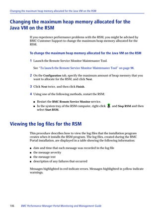 Changing the maximum heap memory allocated for the Java VM on the RSM



Changing the maximum heap memory allocated for the
Java VM on the RSM
               If you experience performance problems with the RSM, you might be advised by
               BMC Customer Support to change the maximum heap memory allocated for the
               RSM.

               To change the maximum heap memory allocated for the Java VM on the RSM

                1 Launch the Remote Service Monitor Maintenance Tool.

                   See “To launch the Remote Service Monitor Maintenance Tool” on page 98.

                2 On the Configuration tab, specify the maximum amount of heap memory that you
                   want to allocate for the RSM, and click Next.

                3 Click Next twice, and then click Finish.

                4 Using one of the following methods, restart the RSM:

                   s   Restart the BMC Remote Service Monitor service.
                   s   In the system tray of the RSM computer, right-click   and Stop RSM and then
                       select Start RSM.



Viewing the log files for the RSM
               This procedure describes how to view the log files that the installation program
               creates when it installs the RSM program. The log files, created during the BMC
               Portal installation, are displayed in a table showing the following information:

               s   date and time that each message was recorded in the log file
               s   the message severity
               s   the message text
               s   description of any failures that occurred

               Messages highlighted in red indicate errors. Messages highlighted in yellow indicate
               warnings.




106     BMC Performance Manager Portal Monitoring and Management Guide
 