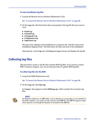 Collecting log files


         To view installation log files

         1 Launch the Remote Service Monitor Maintenance Tool.

           See “To launch the Remote Service Monitor Maintenance Tool” on page 98.

         2 On the Logs tab, click the button that corresponds to the log file that you want to
           view:

           s   Install Log
           s   Uninstall Log
           s   Autoupgrade Log
           s   Configuration Log
           s   Application Log

           The log viewer displays each installation in a separate tab, with the most recent
           installation displayed first. Tab titles show the date and time of the installation.

           Alternatively, in the Logs tab, click Browse to Log to locate and display the log file.



Collecting log files
         This procedure creates a zip file that contains RSM log files. If you need to contact
         BMC Customer Support, you can use this procedure to gather RSM log files.

         To collect log files for the RSM

         1 Launch the RSM Maintenance tool.

           See “To launch the Remote Service Monitor Maintenance Tool” on page 98.

         2 On the Logs tab, click Zip Logs.

           In %temp%, the program creates RSMLogs.zip, which contains the necessary log
           files.


                NOTE
           On Windows platforms, if a ZIP utility, such as Winzip or an equivalent, is not installed on
           the RSM computer, you cannot see the contents of the ZIP file. The ZIP file appears empty
           when opened, even though the log files are included in the ZIP file.




                                                            Chapter 4 Remote Service Monitors       107
 