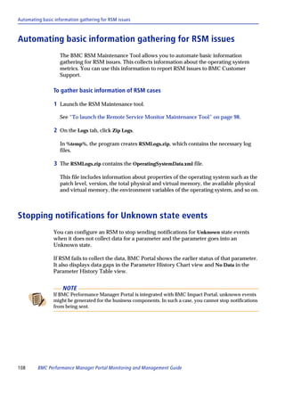 Automating basic information gathering for RSM issues



Automating basic information gathering for RSM issues
                   The BMC RSM Maintenance Tool allows you to automate basic information
                   gathering for RSM issues. This collects information about the operating system
                   metrics. You can use this information to report RSM issues to BMC Customer
                   Support.

                To gather basic information of RSM cases

                 1 Launch the RSM Maintenance tool.

                   See “To launch the Remote Service Monitor Maintenance Tool” on page 98.

                 2 On the Logs tab, click Zip Logs.

                   In %temp%, the program creates RSMLogs.zip, which contains the necessary log
                   files.

                 3 The RSMLogs.zip contains the OperatingSystemData.xml file.

                   This file includes information about properties of the operating system such as the
                   patch level, version, the total physical and virtual memory, the available physical
                   and virtual memory, the environment variables of the operating system, and so on.



Stopping notifications for Unknown state events
                You can configure an RSM to stop sending notifications for Unknown state events
                when it does not collect data for a parameter and the parameter goes into an
                Unknown state.

                If RSM fails to collect the data, BMC Portal shows the earlier status of that parameter.
                It also displays data gaps in the Parameter History Chart view and No Data in the
                Parameter History Table view.


                     NOTE
                If BMC Performance Manager Portal is integrated with BMC Impact Portal, unknown events
                might be generated for the business components. In such a case, you cannot stop notifications
                from being sent.




108      BMC Performance Manager Portal Monitoring and Management Guide
 