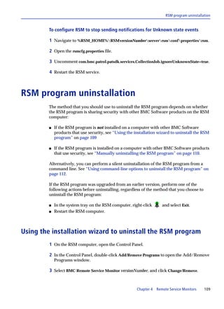 RSM program uninstallation


         To configure RSM to stop sending notifications for Unknown state events

         1 Navigate to %RSM_HOME%RSMversionNumberserverrsmconfpropertiesrsm.

         2 Open the rsmcfg.properties file.

         3 Uncomment com.bmc.patrol.patsdk.services.CollectionJob.ignoreUnknownState=true.

         4 Restart the RSM service.



RSM program uninstallation
         The method that you should use to uninstall the RSM program depends on whether
         the RSM program is sharing security with other BMC Software products on the RSM
         computer:

         s   If the RSM program is not installed on a computer with other BMC Software
             products that use security, see “Using the installation wizard to uninstall the RSM
             program” on page 109

         s   If the RSM program is installed on a computer with other BMC Software products
             that use security, see “Manually uninstalling the RSM program” on page 110.

         Alternatively, you can perform a silent uninstallation of the RSM program from a
         command line. See “Using command-line options to uninstall the RSM program” on
         page 112.

         If the RSM program was upgraded from an earlier version, perform one of the
         following actions before uninstalling, regardless of the method that you choose to
         uninstall the RSM program:

         s   In the system tray on the RSM computer, right-click      and select Exit.
         s   Restart the RSM computer.



Using the installation wizard to uninstall the RSM program
         1 On the RSM computer, open the Control Panel.

         2 In the Control Panel, double-click Add/Remove Programs to open the Add/Remove
             Programs window.

         3 Select BMC Remote Service Monitor versionNumber, and click Change/Remove.


                                                         Chapter 4 Remote Service Monitors    109
 
