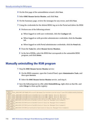 Manually uninstalling the RSM program


                4 On the first page of the uninstallation wizard, click Next.

                5 Select BMC Remote Service Monitor, and click Next.

                6 On the Summary page, review the messages for any errors, and click Next.

                7 Using the credentials for the deleted RSM, log on to the Portal and delete the RSM:

                   A Perform one of the following actions:

                      s   When logged on with user credentials, click the Configure tab.

                      s   When logged on with provider administrator credentials, click the Provider
                          tab.

                      s   When logged on with Portal administrator credentials, click the Portal tab.

                   B From the Tasks list, select Remote Service Monitors.

                   C In the list of RSMs, select the RSM that corresponds to the uninstalled RSM
                      program, and click Delete.



Manually uninstalling the RSM program
                1 Stop the BMC Remote Service Monitor service:

                   A On the RSM computer, open the Control Panel, open Administrative Tools, and
                      then open Services.

                   B Select the BMC Remote Service Monitor service, and stop it.

                2 Save the following text in a file called DeleteRSM.reg, right-click on that file, and
                   select Merge to clean up the registry:

REGEDIT4
[-HKEY_LOCAL_MACHINESOFTWAREMicrosoftWindowsCurrentVersionUninstallaecf247c9581b1d626129c65a6
c804dd]
[-HKEY_LOCAL_MACHINESYSTEMControlSet001ServicesBMC Remote Service Monitor]
[-HKEY_LOCAL_MACHINESYSTEMControlSet002ServicesBMC Remote Service Monitor]
[-HKEY_LOCAL_MACHINESYSTEMControlSet003ServicesBMC Remote Service Monitor]
[-HKEY_LOCAL_MACHINESYSTEMCurrentControlSetServicesBMC Remote Service Monitor]
[HKEY_LOCAL_MACHINESYSTEMControlSet001ControlSession ManagerEnvironment]
"RSM_HOME"=-
[HKEY_LOCAL_MACHINESYSTEMControlSet002ControlSession ManagerEnvironment]
"RSM_HOME"=-
[HKEY_LOCAL_MACHINESYSTEMControlSet003ControlSession ManagerEnvironment]
"RSM_HOME"=-
[HKEY_LOCAL_MACHINESYSTEMCurrentControlSetControlSession ManagerEnvironment]
"RSM_HOME"=-




110      BMC Performance Manager Portal Monitoring and Management Guide
 
