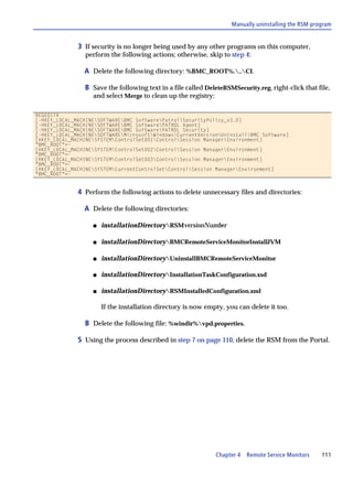 Manually uninstalling the RSM program


              3 If security is no longer being used by any other programs on this computer,
                perform the following actions; otherwise, skip to step 4:

                A Delete the following directory: %BMC_ROOT%...CI.

                B Save the following text in a file called DeleteRSMSecurity.reg, right-click that file,
                   and select Merge to clean up the registry:

REGEDIT4
[-HKEY_LOCAL_MACHINESOFTWAREBMC SoftwarePatrolSecurityPolicy_v3.0]
[-HKEY_LOCAL_MACHINESOFTWAREBMC SoftwarePATROL Agent]
[-HKEY_LOCAL_MACHINESOFTWAREBMC SoftwarePATROL Security]
[-HKEY_LOCAL_MACHINESOFTWAREMicrosoftWindowsCurrentVersionUninstallBMC Software]
[HKEY_LOCAL_MACHINESYSTEMControlSet001ControlSession ManagerEnvironment]
"BMC_ROOT"=-
[HKEY_LOCAL_MACHINESYSTEMControlSet002ControlSession ManagerEnvironment]
"BMC_ROOT"=-
[HKEY_LOCAL_MACHINESYSTEMControlSet003ControlSession ManagerEnvironment]
"BMC_ROOT"=-
[HKEY_LOCAL_MACHINESYSTEMCurrentControlSetControlSession ManagerEnvironment]
"BMC_ROOT"=-


              4 Perform the following actions to delete unnecessary files and directories:

                A Delete the following directories:

                   s   installationDirectoryRSMversionNumber

                   s   installationDirectoryBMCRemoteServiceMonitorInstallJVM

                   s   installationDirectoryUninstallBMCRemoteServiceMonitor

                   s   installationDirectoryInstallationTaskConfiguration.xsd

                   s   installationDirectoryRSMInstalledConfiguration.xml

                       If the installation directory is now empty, you can delete it too.

                B Delete the following file: %windir%vpd.properties.

              5 Using the process described in step 7 on page 110, delete the RSM from the Portal.




                                                                Chapter 4 Remote Service Monitors     111
 