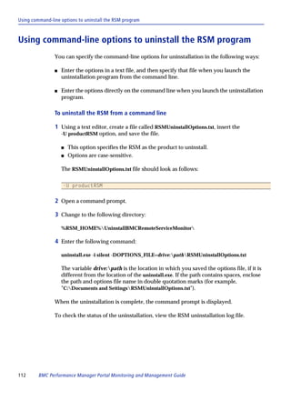 Using command-line options to uninstall the RSM program



Using command-line options to uninstall the RSM program
                You can specify the command-line options for uninstallation in the following ways:

                s   Enter the options in a text file, and then specify that file when you launch the
                    uninstallation program from the command line.

                s   Enter the options directly on the command line when you launch the uninstallation
                    program.

                To uninstall the RSM from a command line

                1 Using a text editor, create a file called RSMUninstallOptions.txt, insert the
                    -U productRSM option, and save the file.

                    s   This option specifies the RSM as the product to uninstall.
                    s   Options are case-sensitive.

                    The RSMUninstallOptions.txt file should look as follows:

                    -U productRSM


                2 Open a command prompt.

                3 Change to the following directory:

                    %RSM_HOME%UninstallBMCRemoteServiceMonitor

                4 Enter the following command:

                    uninstall.exe -i silent -DOPTIONS_FILE=drive:pathRSMUninstallOptions.txt

                    The variable drive:path is the location in which you saved the options file, if it is
                    different from the location of the uninstall.exe. If the path contains spaces, enclose
                    the path and options file name in double quotation marks (for example,
                    "C:Documents and SettingsRSMUninstallOptions.txt").

                When the uninstallation is complete, the command prompt is displayed.

                To check the status of the uninstallation, view the RSM uninstallation log file.




112      BMC Performance Manager Portal Monitoring and Management Guide
 