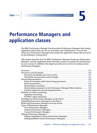 Chapter


                                                                                                                        5
Performance Managers and
5




application classes
    The BMC Performance Manager Portal provides Performance Managers that contain
    application classes that you can use to monitor your infrastructure. You can also
    obtain new Performance Managers that contain the application classes that you need
    by purchasing or creating them.

    This chapter describes how the BMC Performance Manager Portal uses Performance
    Managers, and the application classes that they contain, to monitor the infrastructure
    in your account. In addition, this chapter provides an overview of creating custom
    Performance Managers.

    Overview . . . . . . . . . . . . . . . . . . . . . . . . . . . . . . . . . . . . . . . . . . . . . . . . . . . . . . . . . . . . . . .   114
    Parameters and thresholds . . . . . . . . . . . . . . . . . . . . . . . . . . . . . . . . . . . . . . . . . . . . . . . .                114
        Parameter thresholds and event severity. . . . . . . . . . . . . . . . . . . . . . . . . . . . . . . . .                             115
        Thresholds and parameter status changes. . . . . . . . . . . . . . . . . . . . . . . . . . . . . . . .                               115
    Deactivating parameters . . . . . . . . . . . . . . . . . . . . . . . . . . . . . . . . . . . . . . . . . . . . . . . . . .              116
        Points to remember while deactivating parameters. . . . . . . . . . . . . . . . . . . . . . . .                                      117
        Derived parameters. . . . . . . . . . . . . . . . . . . . . . . . . . . . . . . . . . . . . . . . . . . . . . . . . . .              118
        Deactivating a parameter . . . . . . . . . . . . . . . . . . . . . . . . . . . . . . . . . . . . . . . . . . . . . .                 118
        Deactivating a parameter in the Performance Manager Editor solution . . . . . .                                                      119
        Solution support for deactivating parameters . . . . . . . . . . . . . . . . . . . . . . . . . . . .                                 120
    Methods of remote monitoring . . . . . . . . . . . . . . . . . . . . . . . . . . . . . . . . . . . . . . . . . . . .                     121
        Agentless monitoring . . . . . . . . . . . . . . . . . . . . . . . . . . . . . . . . . . . . . . . . . . . . . . . . .               121
        PATROL Agent integration . . . . . . . . . . . . . . . . . . . . . . . . . . . . . . . . . . . . . . . . . . . .                     121
    Installing new Performance Managers on the Portal . . . . . . . . . . . . . . . . . . . . . . . . . .                                    125
    Upgrading Performance Managers on the Portal . . . . . . . . . . . . . . . . . . . . . . . . . . . . .                                   127
    Removing Performance Managers from the Portal . . . . . . . . . . . . . . . . . . . . . . . . . . .                                      129
    Types of Performance Managers . . . . . . . . . . . . . . . . . . . . . . . . . . . . . . . . . . . . . . . . . . .                      130
        Core Performance Managers . . . . . . . . . . . . . . . . . . . . . . . . . . . . . . . . . . . . . . . . . . .                      130
        Solution Performance Managers . . . . . . . . . . . . . . . . . . . . . . . . . . . . . . . . . . . . . . . .                        131
        Custom Performance Managers . . . . . . . . . . . . . . . . . . . . . . . . . . . . . . . . . . . . . . . .                          131
    Editing Performance Managers . . . . . . . . . . . . . . . . . . . . . . . . . . . . . . . . . . . . . . . . . . . .                     139
        Editing unpublished custom Performance Managers . . . . . . . . . . . . . . . . . . . . . .                                          139
        Editing published custom Performance Managers . . . . . . . . . . . . . . . . . . . . . . . .                                        139


                                                  Chapter 5        Performance Managers and application classes                              113
 