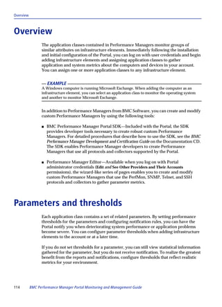 Overview



Overview
                 The application classes contained in Performance Managers monitor groups of
                 similar attributes on infrastructure elements. Immediately following the installation
                 and initial configuration of the Portal, you can log on with user credentials and begin
                 adding infrastructure elements and assigning application classes to gather
                 application and system metrics about the computers and devices in your account.
                 You can assign one or more application classes to any infrastructure element.


                     EXAMPLE
                 A Windows computer is running Microsoft Exchange. When adding the computer as an
                 infrastructure element, you can select an application class to monitor the operating system
                 and another to monitor Microsoft Exchange.


                 In addition to Performance Managers from BMC Software, you can create and modify
                 custom Performance Managers by using the following tools:

                 s   BMC Performance Manager Portal SDK—Included with the Portal, the SDK
                     provides developer tools necessary to create robust custom Performance
                     Managers. For detailed procedures that describe how to use the SDK, see the BMC
                     Performance Manager Development and Certification Guide on the Documentation CD.
                     The SDK enables Performance Manager developers to create Performance
                     Managers that use all protocols and collectors supported by the Portal.

                 s   Performance Manager Editor—Available when you log on with Portal
                     administrator credentials (Edit and See Other Providers and Their Accounts
                     permissions), the wizard-like series of pages enables you to create and modify
                     custom Performance Managers that use the PerfMon, SNMP, Telnet, and SSH
                     protocols and collectors to gather parameter metrics.




Parameters and thresholds
                 Each application class contains a set of related parameters. By setting performance
                 thresholds for the parameters and configuring notification rules, you can have the
                 Portal notify you when deteriorating system performance or application problems
                 become severe. You can configure parameter thresholds when adding infrastructure
                 elements to the account or at a later time.

                 If you do not set thresholds for a parameter, you can still view statistical information
                 gathered for the parameter, but you do not receive notification. To realize the greatest
                 benefit from the reports and notifications, configure thresholds that reflect realistic
                 metrics for your environment.




114        BMC Performance Manager Portal Monitoring and Management Guide
 