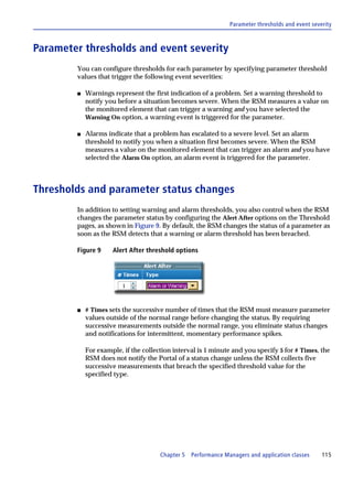 Parameter thresholds and event severity



Parameter thresholds and event severity
        You can configure thresholds for each parameter by specifying parameter threshold
        values that trigger the following event severities:

        s   Warnings represent the first indication of a problem. Set a warning threshold to
            notify you before a situation becomes severe. When the RSM measures a value on
            the monitored element that can trigger a warning and you have selected the
            Warning On option, a warning event is triggered for the parameter.

        s   Alarms indicate that a problem has escalated to a severe level. Set an alarm
            threshold to notify you when a situation first becomes severe. When the RSM
            measures a value on the monitored element that can trigger an alarm and you have
            selected the Alarm On option, an alarm event is triggered for the parameter.



Thresholds and parameter status changes
        In addition to setting warning and alarm thresholds, you also control when the RSM
        changes the parameter status by configuring the Alert After options on the Threshold
        pages, as shown in Figure 9. By default, the RSM changes the status of a parameter as
        soon as the RSM detects that a warning or alarm threshold has been breached.

        Figure 9     Alert After threshold options




        s   # Times sets the successive number of times that the RSM must measure parameter
            values outside of the normal range before changing the status. By requiring
            successive measurements outside the normal range, you eliminate status changes
            and notifications for intermittent, momentary performance spikes.

            For example, if the collection interval is 1 minute and you specify 5 for # Times, the
            RSM does not notify the Portal of a status change unless the RSM collects five
            successive measurements that breach the specified threshold value for the
            specified type.




                                      Chapter 5   Performance Managers and application classes     115
 