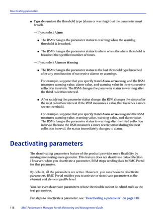 Deactivating parameters


                s   Type determines the threshold type (alarm or warning) that the parameter must
                    breach.

                    — If you select Alarm

                      s   The RSM changes the parameter status to warning when the warning
                          threshold is breached.

                      s   The RSM changes the parameter status to alarm when the alarm threshold is
                          breached the specified number of times.

                    — If you select Alarm or Warning

                      s   The RSM changes the parameter status to the last threshold type breached
                          after any combination of successive alarms or warnings.

                          For example, suppose that you specify 3 and Alarm or Warning, and the RSM
                          measures warning value, alarm value, and warning value in three successive
                          collection intervals. The RSM changes the parameter status to warning after
                          the third collection interval.

                      s   After satisfying the parameter status change, the RSM changes the status after
                          the next collection interval if the RSM measures a value that breaches a more
                          severe threshold.

                          For example, suppose that you specify 3 and Alarm or Warning and the RSM
                          measures warning value, warning value, warning value, and alarm value.
                          The RSM changes the parameter status to warning after the third collection
                          interval. Because the RSM measures a more severe status during the next
                          collection interval, the status immediately changes to alarm.




Deactivating parameters
                The deactivating parameters feature of the product provides more flexibility by
                making monitoring more granular. This feature does not deactivate data collection.
                However, when you deactivate a parameter, RSM stops sending data to BMC Portal
                for that parameter.

                By default, all the parameters are active. However, you can choose to deactivate
                parameters. BMC Portal enables you to activate or deactivate parameters at the
                element and element profile level.

                You can even deactivate parameters whose thresholds cannot be edited such as the
                text parameters.

                For steps to deactivate a parameter, see “Deactivating a parameter” on page 118.


116      BMC Performance Manager Portal Monitoring and Management Guide
 