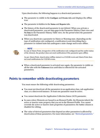 Points to remember while deactivating parameters


        Upon deactivation, the following happens to a deactivated parameter:

        s   The parameter is visible in the Configure and Events tabs and displays the offline
            icon.

        s   The parameter is hidden in the Status and Reports tabs.

        s   The history of the deactivated parameter is not deleted. When you activate a
            deactivated parameter, you see data gaps in the Parameter History Chart view and
            No Data in the Parameter History Table view, for the period when the parameter
            was deactivated.

        s   When you deactivate a parameter in Alarm or Warning state, depending on the
            type of notification rule configured, a notification is sent describing that a
            parameter in violated state has undergone a state change and is now offline.

                NOTE
            In case of Alarm Point, irrespective of the notification rule configured and the earlier status
            of the element, the product does not send notifications if the parameter goes offline.

            As per Alarm Point, deactivation (offline status) is a CLEAR event and Alarm Point does
            not send notifications for CLEAR events.


        s   When a deactivated parameter is activated once again, the parameter is visible on
            all the tabs with the Unknown icon until data is collected for the activated
            parameters.



Points to remember while deactivating parameters
        You must ensure the following while deactivating parameters:

        s   You must not deactivate all the parameters in an application class, sub-application
            class, or a discovered instance. At least one parameter must be active.

        s   You cannot deactivate the Application Collection Status (ACS) parameter.

        s   In cases where Elements are bound to an Element Profile, the Elements inherit the
            active or inactive state property that you set in the Element Profile. You cannot
            override the active or inactive state properties of parameters; the Active column is
            disabled for editing.

        s   The value of derived parameters that depend on other parameters is affected by
            deactivation of those parameters. For more information, see “Derived parameters.”




                                         Chapter 5   Performance Managers and application classes      117
 