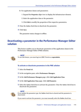 Deactivating a parameter in the Performance Manager Editor solution


          B. For application classes and parameters:

              1. Expand the Properties object tree to display the infrastructure element.

              2. Select the application class or the parameter.

              3. Click Edit to modify the properties of the respective parameters.

        3 Clear the Active check box to deactivate the parameter.

        4 Click Save.

          The parameter status changes to offline.



Deactivating a parameter in the Performance Manager Editor
solution
        This feature enables you to deactivate parameters of the application classes in the
        Performance Manager Editor (PME) solution.


            NOTE
        To use this feature, you must log in to BMC Portal as a superadmin.




        To activate or deactivate parameters in the PME solution

        1 Select the Portal tab.

        2 In the navigation pane, select Performance Managers.

        3 In the Add Performance Managers page, click Add Application Class.

        4 In the Add Application Class page, click Add Parameter.

        5 Select the Active check box to activate the parameter. Clear the Active check box to
          deactivate the parameter.


            NOTE
        If you update the parameter type, the Active check box is cleared and the parameter is
        deactivated.

        If you want to activate the parameter, you must manually select the Active check box.



                                      Chapter 5   Performance Managers and application classes     119
 