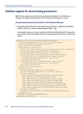 Solution support for deactivating parameters



Solution support for deactivating parameters
                 BMC Portal enables you to deactivate parameters by default, in a Performance
                 Manager. By default, all parameters in the Performance Manager are active.

                 To deactivate parameters by default in a Performance Manager

                 1 In the parameter definition of the Performance Manager’s application definition
                    xml file, include the <active-instruction type="false"/> tag.

                    For example, when you want to deactivate the MountedDriveFromFUN parameter
                    in the Active-instruction application class, the parameter definition is as illustrated
                    below:

                 <parameter-definition name="MountedDriveFromFUN">
                    <display-name>Mounted drive from fun</display-name>
                    <description>Mounted Drive</description>
                    <value-type base="integer"/>
                    <value-analysis-definition>
                       <alert-rule alert-on="alarm-or-warning" alert-after-count="2"/>
                       <custom-attribute name="minValue" value="0"/>
                       <custom-attribute name="maxValue" value="100"/>
                       <custom-attribute name="direction" value="ascending"/>
                       <threshold-definition enabled="true" name="warning">
                         <custom-attribute name="value" value="10"/>
                       </threshold-definition>
                       <threshold-definition enabled="true" name="alarm">
                         <custom-attribute name="value" value="20"/>
                       </threshold-definition>
                    </value-analysis-definition>
                    <paramlet-call>
                       <paramlet>patsdk-commandshell</paramlet>
                       <solution>patsdk-commandshell-solution</solution>
                       <property-mapping>
                         <map name="hostname">APPLICATION.hostname</map>
                         <map name="port">APPLICATION.port</map>
                         <map name="protocol">APPLICATION.protocol</map>
                         <map name="userName">APPLICATION.userName</map>
                         <map name="password">APPLICATION.password</map>
                         <map name="privatekey">APPLICATION.privatekey</map>
                         <map name="passphrase">APPLICATION.passphrase</map>
                         <map name="fingerprint">APPLICATION.fingerprint</map>
                       </property-mapping>
                       <parameter-value>PARAMLET.commandOutput</parameter-value>
                    </paramlet-call>
                    <active-instruction type="false"/>
                  </parameter-definition>




120      BMC Performance Manager Portal Monitoring and Management Guide
 