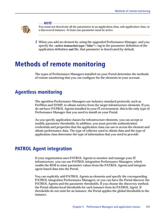 Methods of remote monitoring



              NOTE
          You must not deactivate all the parameters in an application class, sub-application class, or
          a discovered instance. At least one parameter must be active.



        2 When you add an element by using the upgraded Performance Manager, and you
          specify the <active-instruction type=''false"/> tag in the parameter definition of the
          application definition xml file, that parameter is deactivated by default.




Methods of remote monitoring
        The types of Performance Managers installed on your Portal determine the methods
        of remote monitoring that you can configure for the elements in your account.



Agentless monitoring
        The agentless Performance Managers use industry-standard protocols, such as
        PerfMon and SNMP, to obtain metrics from the target infrastructure elements. If you
        do not have PATROL Agents installed in your IT environment, this is the only type of
        Performance Manager that you need to install on your Portal.

        As you specify application classes for infrastructure elements, you can accept or
        modify parameter thresholds. In addition, you must provide authentication
        credentials and properties that the application class can use to access the element and
        obtain performance data. The type of collector used to obtain data and the type of
        application class determine the type of information that you need to provide.



PATROL Agent integration
        If your organization uses PATROL Agents to monitor and manage your IT
        infrastructure, you can use PATROL integration Performance Managers, which
        enable the RSM to mine parameter values from the PATROL Agents and integrate
        agent-based data into the Portal.

        You can explicitly add PATROL Agents as elements and specify the corresponding
        PATROL integration Performance Managers, or you can have the Portal discover the
        PATROL Agents and the parameter thresholds. If you choose the discovery method,
        the Portal obtains local thresholds for each instance from its PATROL Agent. If
        thresholds do not exist for an instance, the Portal applies the global thresholds to the
        instance.



                                      Chapter 5   Performance Managers and application classes     121
 