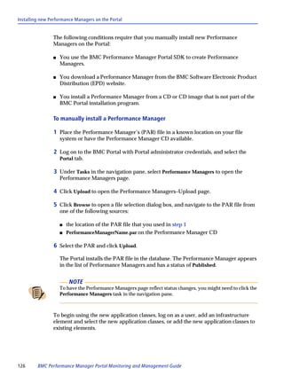 Installing new Performance Managers on the Portal


                The following conditions require that you manually install new Performance
                Managers on the Portal:

                s   You use the BMC Performance Manager Portal SDK to create Performance
                    Managers.

                s   You download a Performance Manager from the BMC Software Electronic Product
                    Distribution (EPD) website.

                s   You install a Performance Manager from a CD or CD image that is not part of the
                    BMC Portal installation program.

                To manually install a Performance Manager

                1 Place the Performance Manager’s (PAR) file in a known location on your file
                    system or have the Performance Manager CD available.

                2 Log on to the BMC Portal with Portal administrator credentials, and select the
                    Portal tab.

                3 Under Tasks in the navigation pane, select Performance Managers to open the
                    Performance Managers page.

                4 Click Upload to open the Performance Managers–Upload page.

                5 Click Browse to open a file selection dialog box, and navigate to the PAR file from
                    one of the following sources:

                    s   the location of the PAR file that you used in step 1
                    s   PerformanceManagerName.par on the Performance Manager CD

                6 Select the PAR and click Upload.

                    The Portal installs the PAR file in the database. The Performance Manager appears
                    in the list of Performance Managers and has a status of Published.


                         NOTE
                    To have the Performance Managers page reflect status changes, you might need to click the
                    Performance Managers task in the navigation pane.



                To begin using the new application classes, log on as a user, add an infrastructure
                element and select the new application classes, or add the new application classes to
                existing elements.




126      BMC Performance Manager Portal Monitoring and Management Guide
 
