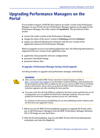 Upgrading Performance Managers on the Portal



Upgrading Performance Managers on the
Portal
      If you install or import a PAR file that replaces an earlier version of its Performance
      Manager on your Portal, the new Performance Manager appears on the page for the
      Performance Manager, but with a status of Unpublished. The procedures in this
      section

      s   remove the earlier version of the Performance Manager
      s   change the status of the newer version to Publishing and then Published
      s   update any affected infrastructure elements with the new version of the
          application classes in the Performance Manager

      When an upgrade occurs on an existing application class, the following information is
      migrated to the new version of the application class:

      s   application class properties and user configurations
      s   parameter threshold settings
      s   parameter history data

      To upgrade a Performance Manager during a Portal upgrade

      Use this procedure to upgrade each performance manager, individually.


           WARNING
      s   After you have installed BMC Portal, check the Customer Support website at
          http://www.bmc.com/support to see the flashes, technical bulletins, and resolutions for
          the latest patches and hot fixes available for the current version of BMC Portal. Install the
          patches and hot fixes. Ensure that you perform the BMC Portal Performance Managers
          (solution) upgrades only after installing the latest patches.

      s   You must verify that all of the RSMs are updated to the latest version and that they are all
          running before you can publish the Performance Manager solutions. Then you must
          publish the Performance Manager solutions one by one, individually.

          If a solution is in the process of publishing, do not start publishing another solution until
          the first shows the upgraded version.


      1 When you use the BMC Portal installation program to upgrade the Portal, select
          any or all Performance Managers from the BMC Performance Manager Solutions
          CD or CD image on your hard drive.

      2 After the Portal installation, log on to the BMC Portal with Portal administrator
          credentials, and select the Portal tab.



                                     Chapter 5   Performance Managers and application classes       127
 