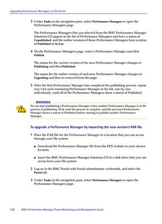 Upgrading Performance Managers on the Portal


                3 Under Tasks in the navigation pane, select Performance Managers to open the
                   Performance Managers page.

                   The Performance Managers that you selected from the BMC Performance Manager
                   Solutions CD appear in the list of Performance Managers and have a status of
                   Unpublished, and the earlier versions of those Performance Managers have a status
                   of Published or In Use.

                4 On the Performance Managers page, select a Performance Manager and click
                   Publish.

                   The status for the current version of the new Performance Manager changes to
                   Publishing and then Published.

                   The status for the earlier version of each new Performance Manager changes to
                   Upgrading and then is removed from the page.

                5 After the first Performance Manager has completed the publishing process, repeat
                   step 4 for each remaining Performance Manager in the list, one-by-one,
                   individually, until all of the Performance Managers show a status of Published.


                       WARNING
                Do not start publishing a Performance Manager when another Performance Manager is in the
                process of publishing. Wait until the process is complete, and the previous Performance
                Manager shows a status of Published before starting to publish another Performance
                Manager.


                To upgrade a Performance Manager by importing the new version’s PAR file

                1 Place the PAR file for the Performance Manager in a location that you can access
                   through your file system:

                   s   Download the Performance Manager file from the EPD website to your chosen
                       location.

                   s   Insert the BMC Performance Manager Solutions CD in a disk drive that you can
                       access from your file system.

                2 Log on to the BMC Portal with Portal administrator credentials, and select the
                   Portal tab.

                3 Under Tasks in the navigation pane, select Performance Managers to open the
                   Performance Managers page.




128      BMC Performance Manager Portal Monitoring and Management Guide
 