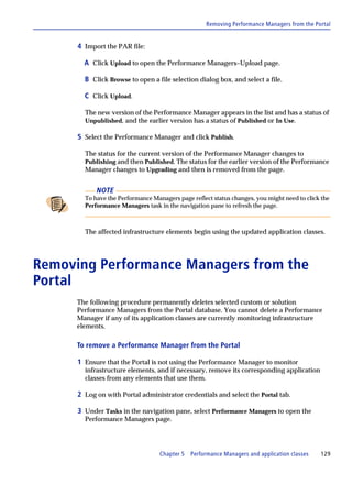 Removing Performance Managers from the Portal


      4 Import the PAR file:

        A Click Upload to open the Performance Managers–Upload page.

        B Click Browse to open a file selection dialog box, and select a file.

        C Click Upload.

        The new version of the Performance Manager appears in the list and has a status of
        Unpublished, and the earlier version has a status of Published or In Use.

      5 Select the Performance Manager and click Publish.

        The status for the current version of the Performance Manager changes to
        Publishing and then Published. The status for the earlier version of the Performance
        Manager changes to Upgrading and then is removed from the page.


            NOTE
        To have the Performance Managers page reflect status changes, you might need to click the
        Performance Managers task in the navigation pane to refresh the page.



        The affected infrastructure elements begin using the updated application classes.




Removing Performance Managers from the
Portal
      The following procedure permanently deletes selected custom or solution
      Performance Managers from the Portal database. You cannot delete a Performance
      Manager if any of its application classes are currently monitoring infrastructure
      elements.

      To remove a Performance Manager from the Portal

      1 Ensure that the Portal is not using the Performance Manager to monitor
        infrastructure elements, and if necessary, remove its corresponding application
        classes from any elements that use them.

      2 Log on with Portal administrator credentials and select the Portal tab.

      3 Under Tasks in the navigation pane, select Performance Managers to open the
        Performance Managers page.




                                   Chapter 5   Performance Managers and application classes   129
 