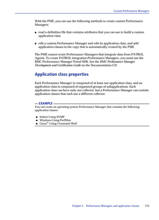 Custom Performance Managers


With the PME, you can use the following methods to create custom Performance
Managers:

s   read a definition file that contains attributes that you can use to build a custom
    application class

s   edit a custom Performance Manager and edit its application class, and add
    application classes in the copy that is automatically created by the PME

The PME cannot create Performance Managers that integrate data from PATROL
Agents. To create PATROL integration Performance Managers, you must use the
BMC Performance Manager Portal SDK. See the BMC Performance Manager
Development and Certification Guide on the Documentation CD.


Application class properties
Each Performance Manager is composed of at least one application class, and an
application class is composed of organized groups of subapplications. Each
application class can have only one collector, but a Performance Manager can contain
application classes that each use a different collector.


    EXAMPLE
You can create an operating system Performance Manager that contains the following
application classes:

s   Solaris Using SNMP
s   Windows Using PerfMon
s   Linux® Using Command Shell




                              Chapter 5   Performance Managers and application classes   133
 