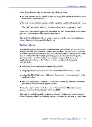 Custom Performance Managers


Also, the application class must provide the following items:

s   for each instance, a valid regular expression (regex) that identifies the instance and
    the identifier for the instance

s   for each parameter in an instance, a valid regex that identifies the parameter value

    The PME has instance and regex testers to validate your regular expressions.

Users who select custom application classes that use the Command Shell collector can
provide shared credentials to authenticate the RSM.

The BMC Portal Help provides procedures that describe how to create application
classes that use the Command Shell collector.

PerfMon collector

When creating application classes that use the PerfMon collector, you can have the
PME upload PerfMon definition files that have an HTML file type. You can create a
PerfMon definition file in the Performance Monitor (PerfMon) on the Windows 2000,
Windows XP, or Windows 2003 operating system. A definition file can specify
parameters that report on multiple instances (for example, disk space). An
application class that uses the PerfMon collector must have the following
characteristics:

s   unique application class name (specified in the PME)

s   unique parameter names that have the same PerfMon Performance Object

s   unique PerfMon Performance Object and Counter pairs for each parameter in the
    application class

s   PerfMon Performance Object and Counter pairs that do not identify a parameter
    previously deleted from the application class

Users who select custom application classes that use the PerfMon collector can
provide shared credentials to authenticate the RSM.

The BMC Portal Help provides procedures that describe how to create application
classes that use the PerfMon collector and the definition files required to create them.




                              Chapter 5   Performance Managers and application classes   137
 