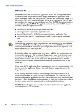 Custom Performance Managers


               SNMP collector

               The SNMP collector is used to create application classes that use Object Identifiers
               (OIDs) to provide unique identifiers for the parameters in the application class. To
               create application classes that use the SNMP collector, you must upload SNMP MIB
               files that the PME can use as the definition files to create parameters. The PME can
               parse and use the parameter name and data type from the MIB, if that information is
               contained in the specified MIB. An application class that uses the SNMP collector
               must have the following characteristics:

               s   unique application class name (specified in the PME)
               s   unique parameter names in the application class
               s   unique Object Identifier (OID) for each parameter in the application class
               s   OIDs that do not identify a parameter previously deleted from the application
                   class

                    NOTE
               Many MIBs that you can download from the Internet have dependencies on other MIBs. By
               default, the BMC Performance Manager Portal populates an internal MIB library with many
               commonly referenced MIBs. If necessary, you can upload the primary and dependent MIBs
               when creating an SNMP application class.


               Frequently, at least one instance name in the source MIB file is cryptic and does not
               represent the parameters that it contains. If a parameter name in the instance more
               closely represents the instance content, you can choose to have the parameter name
               represent the instance name. When users select the application class to monitor
               infrastructure, the selected parameter name represents the instance name on the
               Status tab.

               When using SMNP application classes to monitor infrastructure, ensure that the MIBs
               used to create the application class are also loaded on the snmpd daemon on the
               target element.

               When creating the application class, ensure that you do not place more than 20
               application classes in the top (or root) application instance. The PME will let you
               specify more top-level parameters, but the RSM cannot obtain more than 20 top-level
               parameter values. Should you require more than 20 of the top-level parameters in the
               top-level instance, split the parameters between two application classes.

               The BMC Portal Help provides procedures that describe how to create application
               classes that use the SNMP collector.




138     BMC Performance Manager Portal Monitoring and Management Guide
 