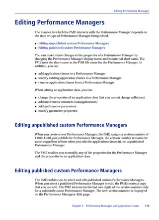 Editing Performance Managers



Editing Performance Managers
        The manner in which the PME interacts with the Performance Manager depends on
        the state or type of Performance Manager being edited.

        s   Editing unpublished custom Performance Managers
        s   Editing published custom Performance Managers

        You can make minor changes to the properties of a Performance Manager by
        changing the Performance Manager display name and its internal short name. The
        PME uses the short name as the PAR file name for the Performance Manager. In
        addition, you can

        s   add application classes to a Performance Manager
        s   modify existing application classes in a Performance Manager
        s   remove application classes from a Performance Manager

        When editing an application class, you can

        s   change the properties of an application class (but you cannot change collectors)
        s   add and remove instances (subapplications)
        s   add and remove parameters
        s   modify parameter properties



Editing unpublished custom Performance Managers
        When you create a new Performance Manager, the PME assigns a version number of
        1.0.00. Until you publish the Performance Manager, the version number remains the
        same, regardless of how often you edit the application classes in the unpublished
        Performance Manager.

        The PME enables you to modify any of the properties for the Performance Manager
        and the properties in an application class.



Editing published custom Performance Managers
        The PME enables you to select and edit published custom Performance Managers.
        When you select a published Performance Manager to edit, the PME creates a copy
        that you can edit. The PME increments the last two digits of the version number only
        for a published custom Performance Manager. The new version number is displayed
        on the Performance Managers–Edit page.


                                     Chapter 5   Performance Managers and application classes   139
 