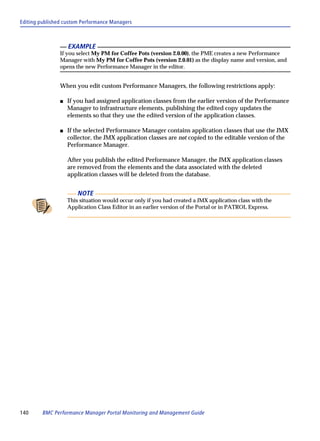 Editing published custom Performance Managers



                    EXAMPLE
                If you select My PM for Coffee Pots (version 2.0.00), the PME creates a new Performance
                Manager with My PM for Coffee Pots (version 2.0.01) as the display name and version, and
                opens the new Performance Manager in the editor.


                When you edit custom Performance Managers, the following restrictions apply:

                s   If you had assigned application classes from the earlier version of the Performance
                    Manager to infrastructure elements, publishing the edited copy updates the
                    elements so that they use the edited version of the application classes.

                s   If the selected Performance Manager contains application classes that use the JMX
                    collector, the JMX application classes are not copied to the editable version of the
                    Performance Manager.

                    After you publish the edited Performance Manager, the JMX application classes
                    are removed from the elements and the data associated with the deleted
                    application classes will be deleted from the database.


                        NOTE
                    This situation would occur only if you had created a JMX application class with the
                    Application Class Editor in an earlier version of the Portal or in PATROL Express.




140      BMC Performance Manager Portal Monitoring and Management Guide
 
