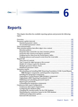Chapter


                                                                                                                         6
6   Reports
        This chapter describes the available reporting options and presents the following
        topics:

        Overview . . . . . . . . . . . . . . . . . . . . . . . . . . . . . . . . . . . . . . . . . . . . . . . . . . . . . . . . . . . . . . . 142
        Parameter update intervals . . . . . . . . . . . . . . . . . . . . . . . . . . . . . . . . . . . . . . . . . . . . . . . 142
           Standard parameter values . . . . . . . . . . . . . . . . . . . . . . . . . . . . . . . . . . . . . . . . . . . . 143
           Accumulated parameter values. . . . . . . . . . . . . . . . . . . . . . . . . . . . . . . . . . . . . . . . . 144
        Data summarization . . . . . . . . . . . . . . . . . . . . . . . . . . . . . . . . . . . . . . . . . . . . . . . . . . . . . 144
        Data retention policies that affect object view content . . . . . . . . . . . . . . . . . . . . . . . . . 145
           Retention policies . . . . . . . . . . . . . . . . . . . . . . . . . . . . . . . . . . . . . . . . . . . . . . . . . . . . 145
           Properties that control the raw data retention policies . . . . . . . . . . . . . . . . . . . . . 145
           Properties that control event history retention . . . . . . . . . . . . . . . . . . . . . . . . . . . . 147
           Purging inactive data from the Portal history tables . . . . . . . . . . . . . . . . . . . . . . . 147
           Purging unknown and unused events from the event table. . . . . . . . . . . . . . . . . 149
        Reports tab . . . . . . . . . . . . . . . . . . . . . . . . . . . . . . . . . . . . . . . . . . . . . . . . . . . . . . . . . . . . . 151
           Time interval controls . . . . . . . . . . . . . . . . . . . . . . . . . . . . . . . . . . . . . . . . . . . . . . . . . 152
           Top N report for object groups or the account . . . . . . . . . . . . . . . . . . . . . . . . . . . . 153
           Health At A Glance report for elements . . . . . . . . . . . . . . . . . . . . . . . . . . . . . . . . . 156
           Multiple parameter history charts . . . . . . . . . . . . . . . . . . . . . . . . . . . . . . . . . . . . . . 160
           Dashboard parameter charts . . . . . . . . . . . . . . . . . . . . . . . . . . . . . . . . . . . . . . . . . . . 161
        Enterprise reports. . . . . . . . . . . . . . . . . . . . . . . . . . . . . . . . . . . . . . . . . . . . . . . . . . . . . . . . 162
           Downloading and installing BMC Reporting Foundation 3.2.00, Crystal Reports
              2008 (Designer component), and integration components . . . . . . . . . . . . . . . . 162
           Installing the integration components . . . . . . . . . . . . . . . . . . . . . . . . . . . . . . . . . . . 164
           Upgrading to Crystal Reports 2008 (Designer component) . . . . . . . . . . . . . . . . . 174
           Upgrading to BMC Reporting Foundation 3.2.00. . . . . . . . . . . . . . . . . . . . . . . . . . 174
           Publishing and scheduling generated reports . . . . . . . . . . . . . . . . . . . . . . . . . . . . 179
           Report types and details . . . . . . . . . . . . . . . . . . . . . . . . . . . . . . . . . . . . . . . . . . . . . . . 184
           Uninstalling the integration components . . . . . . . . . . . . . . . . . . . . . . . . . . . . . . . . 187
        Continuous data export configuration . . . . . . . . . . . . . . . . . . . . . . . . . . . . . . . . . . . . . . 190
           Continuous data export requirements . . . . . . . . . . . . . . . . . . . . . . . . . . . . . . . . . . . 191
           Configuring the datafeed utility . . . . . . . . . . . . . . . . . . . . . . . . . . . . . . . . . . . . . . . . 192
           Changing the retention policy for the CDE database. . . . . . . . . . . . . . . . . . . . . . . 201
           Maintaining the continuous export to the CDE database . . . . . . . . . . . . . . . . . . . 201
           Additional configuration options . . . . . . . . . . . . . . . . . . . . . . . . . . . . . . . . . . . . . . . 202
           External CDE movement . . . . . . . . . . . . . . . . . . . . . . . . . . . . . . . . . . . . . . . . . . . . . . 206


                                                                                                          Chapter 6        Reports          141
 