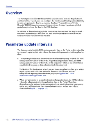 Overview



Overview
                 The Portal provides embedded reports that you can access from the Reports tab. In
                 addition to these reports, you can configure the Continuous Data Export (CDE) utility
                 to send raw parameter data to an external database. You can then use Crystal
                 Reports® 2008 (Designer component) to generate on-demand reports, or schedule
                 periodic reports from the data in the CDE database.

                 In addition to these reporting options, this chapter also describes the way in which
                 the Portal receives report data from the RSM and how the Portal summarizes and
                 saves data in the Portal database instance.




Parameter update intervals
                 The frequency at which the RSM sends parameter data to the Portal is determined by
                 an element’s report update interval and the status of the parameters in the application
                 class.

                 s   The report update interval determines the minimum frequency at which the RSM
                     sends parameter values to the Portal. Regardless of parameter status, the RSM
                     sends parameter values to the Portal at this frequency, which is less often than or
                     equal to the frequency of data collection (collection interval).

                     Unlike the collection interval, which you set for each application class, you set the
                     report update interval for each element. For more information, see the
                     drmop.default.reporting.interval.minutes property in Appendix C, “BMC
                     Performance Manager Portal files.”

                 s   When any parameter in an application class changes its status, the RSM sends the
                     values for all parameters in the application class to the Portal. Therefore,
                     depending on the statuses for the parameters in an application class, a parameter
                     might have additional raw data values between report update intervals, as
                     illustrated in Figure 11 on page 143.




142        BMC Performance Manager Portal Monitoring and Management Guide
 