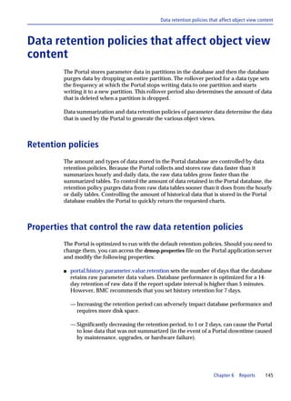 Data retention policies that affect object view content



Data retention policies that affect object view
content
         The Portal stores parameter data in partitions in the database and then the database
         purges data by dropping an entire partition. The rollover period for a data type sets
         the frequency at which the Portal stops writing data to one partition and starts
         writing it to a new partition. This rollover period also determines the amount of data
         that is deleted when a partition is dropped.

         Data summarization and data retention policies of parameter data determine the data
         that is used by the Portal to generate the various object views.



Retention policies
         The amount and types of data stored in the Portal database are controlled by data
         retention policies. Because the Portal collects and stores raw data faster than it
         summarizes hourly and daily data, the raw data tables grow faster than the
         summarized tables. To control the amount of data retained in the Portal database, the
         retention policy purges data from raw data tables sooner than it does from the hourly
         or daily tables. Controlling the amount of historical data that is stored in the Portal
         database enables the Portal to quickly return the requested charts.



Properties that control the raw data retention policies
         The Portal is optimized to run with the default retention policies. Should you need to
         change them, you can access the drmop.properties file on the Portal application server
         and modify the following properties:

         s   portal.history.parameter.value.retention sets the number of days that the database
             retains raw parameter data values. Database performance is optimized for a 14-
             day retention of raw data if the report update interval is higher than 5 minutes.
             However, BMC recommends that you set history retention for 7 days.

             — Increasing the retention period can adversely impact database performance and
               requires more disk space.

             — Significantly decreasing the retention period, to 1 or 2 days, can cause the Portal
               to lose data that was not summarized (in the event of a Portal downtime caused
               by maintenance, upgrades, or hardware failure).




                                                                            Chapter 6    Reports      145
 