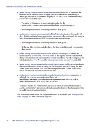 Properties that control the raw data retention policies


                 s   portal.history.element.statusHistory.retention sets the number of days that the
                     database keeps element status changes, such as blackout and monitoring off.
                     Although the default value of this property is 428 days, BMC recommends that
                     you set the value at 92 days.

                     — The value of this property must match the value for the
                       portal.history.element.summarizationDataPoint.retention property.

                     — Increasing the retention period requires more disk space.

                 s   portal.history.parameter.summarizationDataPoint.retention sets the number of
                     days that the database keeps summarized parameter values. Although this property
                     has a default value of 428 days, BMC recommends a setting of 92 days.

                     — Increasing the retention period requires more disk space.

                     — Reducing this retention period reduces the time period in which you can chart
                       data points.

                 s   portal.history.parameter.summarization.disabled enables you to disable the
                     summarization of raw data. However, some of the reports include summarized
                     data points, so disabled summarization would cause those reports to display with
                     missing data. See “Top N report for object groups or the account” on page 153.

                 s   portal.history.parameter.externalsummarization.enabled enables you to configure
                     the external summarization by using the database task instead of using the BMC
                     Portal application server. This avoids the usage of the BMC Portal application
                     server for the BMC Portal summarization task.

                 s   portal.history.parameter.externalsummarization.schedulehours enables you to
                     schedule the external summarization. If you set
                     portal.history.parameter.externalsummarization.enabled=true, then the task is
                     scheduled to run at 2 A.M. every day, by default.

                     You must modify the portal.history.parameter.externalsummarization.enabled
                     and the portal.history.parameter.externalsummarization.schedulehours properties
                     to enable external summarization.

                 For more information about the properties file and its attributes, see “Configuration
                 files” on page 319 and Table 51 on page 322.




146       BMC Performance Manager Portal Monitoring and Management Guide
 