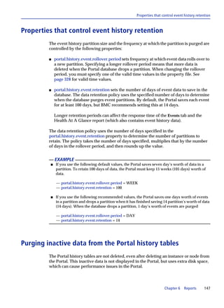 Properties that control event history retention



Properties that control event history retention
         The event history partition size and the frequency at which the partition is purged are
         controlled by the following properties:

         s   portal.history.event.rollover.period sets frequency at which event data rolls over to
             a new partition. Specifying a longer rollover period means that more data is
             deleted when the Portal database drops a partition. When changing the rollover
             period, you must specify one of the valid time values in the property file. See
             page 328 for valid time values.

         s   portal.history.event.retention sets the number of days of event data to save in the
             database. The data retention policy uses the specified number of days to determine
             when the database purges event partitions. By default, the Portal saves each event
             for at least 100 days, but BMC recommends setting this at 14 days.

             Longer retention periods can affect the response time of the Events tab and the
             Health At A Glance report (which also contains event history data).

         The data retention policy uses the number of days specified in the
         portal.history.event.retention property to determine the number of partitions to
         retain. The policy takes the number of days specified, multiplies that by the number
         of days in the rollover period, and then rounds up the value.


             EXAMPLE
         s   If you use the following default values, the Portal saves seven day’s worth of data in a
             partition. To retain 100 days of data, the Portal must keep 15 weeks (105 days) worth of
             data.

              — portal.history.event.rollover.period = WEEK
              — portal.history.event.retention = 100

         s   If you use the following recommended values, the Portal saves one days worth of events
             in a partition and drops a partition when it has finished saving 14 partition’s worth of data
             (14 days). When the database drops a partition, 1 day’s worth of events are purged

              — portal.history.event.rollover.period = DAY
              — portal.history.event.retention = 14




Purging inactive data from the Portal history tables
         The Portal history tables are not deleted, even after deleting an instance or node from
         the Portal. This inactive data is not displayed in the Portal, but uses extra disk space,
         which can cause performance issues in the Portal.




                                                                               Chapter 6    Reports      147
 