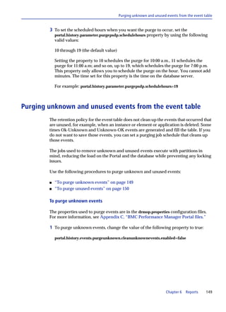 Purging unknown and unused events from the event table


        3 To set the scheduled hours when you want the purge to occur, set the
            portal.history.parameter.purgepsdp.schedulehours property by using the following
            valid values:

            10 through 19 (the default value)

            Setting the property to 10 schedules the purge for 10:00 a.m., 11 schedules the
            purge for 11:00 a.m; and so on, up to 19, which schedules the purge for 7:00 p.m.
            This property only allows you to schedule the purge on the hour. You cannot add
            minutes. The time set for this property is the time on the database server.

            For example: portal.history.parameter.purgepsdp.schedulehours=19



Purging unknown and unused events from the event table
        The retention policy for the event table does not clean up the events that occurred that
        are unused, for example, when an instance or element or application is deleted. Some
        times Ok-Unknown and Unknown-OK events are generated and fill the table. If you
        do not want to save those events, you can set a purging job schedule that cleans up
        those events.

        The jobs used to remove unknown and unused events execute with partitions in
        mind, reducing the load on the Portal and the database while preventing any locking
        issues.

        Use the following procedures to purge unknown and unused events:

        s   “To purge unknown events” on page 149
        s   “To purge unused events” on page 150

        To purge unknown events

        The properties used to purge events are in the drmop.properties configuration files.
        For more information, see Appendix C, “BMC Performance Manager Portal files.”

        1 To purge unknown events, change the value of the following property to true:

            portal.history.events.purgeunknown.cleanunknownevents.enabled=false




                                                                           Chapter 6   Reports    149
 