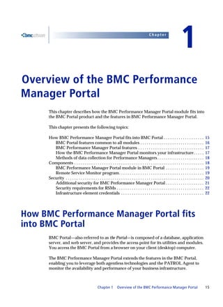 Chapter


                                                                                                                            1
Overview of the BMC Performance
1




Manager Portal
      This chapter describes how the BMC Performance Manager Portal module fits into
      the BMC Portal product and the features in BMC Performance Manager Portal.

      This chapter presents the following topics:

      How BMC Performance Manager Portal fits into BMC Portal . . . . . . . . . . . . . . . . . . .                                                15
         BMC Portal features common to all modules . . . . . . . . . . . . . . . . . . . . . . . . . . . . . .                                     16
         BMC Performance Manager Portal features . . . . . . . . . . . . . . . . . . . . . . . . . . . . . . .                                     17
         How the BMC Performance Manager Portal monitors your infrastructure. . . . .                                                              17
         Methods of data collection for Performance Managers . . . . . . . . . . . . . . . . . . . . . .                                           18
      Components . . . . . . . . . . . . . . . . . . . . . . . . . . . . . . . . . . . . . . . . . . . . . . . . . . . . . . . . . . . . .         18
         BMC Performance Manager Portal module in BMC Portal . . . . . . . . . . . . . . . . . .                                                   19
         Remote Service Monitor program. . . . . . . . . . . . . . . . . . . . . . . . . . . . . . . . . . . . . . . .                             19
      Security . . . . . . . . . . . . . . . . . . . . . . . . . . . . . . . . . . . . . . . . . . . . . . . . . . . . . . . . . . . . . . . . .   20
         Additional security for BMC Performance Manager Portal . . . . . . . . . . . . . . . . . .                                                21
         Security requirements for RSMs . . . . . . . . . . . . . . . . . . . . . . . . . . . . . . . . . . . . . . . . .                          22
         Infrastructure element credentials . . . . . . . . . . . . . . . . . . . . . . . . . . . . . . . . . . . . . . .                          22




How BMC Performance Manager Portal fits
into BMC Portal
      BMC Portal—also referred to as the Portal—is composed of a database, application
      server, and web server, and provides the access point for its utilities and modules.
      You access the BMC Portal from a browser on your client (desktop) computer.

      The BMC Performance Manager Portal extends the features in the BMC Portal,
      enabling you to leverage both agentless technologies and the PATROL Agent to
      monitor the availability and performance of your business infrastructure.



                                                 Chapter 1        Overview of the BMC Performance Manager Portal                                   15
 