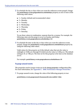 Purging unknown and unused events from the event table


                2 To schedule the day or days when you want the unknown events purged, change
                   the portal.history.events.purgeunknown.scheduledays property to one or more of the
                   following valid values:

                   s   1 = Sunday (default and recommended value)
                   s   2 = Monday
                   s   3 = Tuesday
                   s   4 = Wednesday
                   s   5 = Thursday
                   s   6 = Friday
                   s   7 = Saturday

                   To use these values in combination, separate them by a comma. For example, the
                   following value sets the purge to occur on Sunday and Friday:
                   portal.history.events.purgeunknown.scheduledays=1,6

                3 To schedule the time on the day or days when you want the unknown events
                   purged, change the portal.history.events.purgeunknown.schedulehours property by
                   using the following valid values:

                   Valid values for this property are 0 (the default value that sets the value to
                   midnight or 12:00 a.m.) through 23 (which sets the value to 11:00 p.m.). The default
                   setting is 19, or 7:00 p.m. The time set for this property is the time on the database
                   server.

                   For example: portal.history.events.purgeunknown.schedulehours=19

                To purge unused events

                The properties used to purge events are in the drmop.properties configuration files.
                For more information, see Appendix C, “BMC Performance Manager Portal files.”

                1 To purge unused events, change the value of the following property to true:

                   portal.history.events.purgeunused.cleanunusedevents.enabled =false




150      BMC Performance Manager Portal Monitoring and Management Guide
 