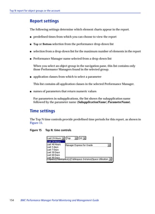 Top N report for object groups or the account



                  Report settings
                  The following settings determine which element charts appear in the report.

                  s   predefined times from which you can choose to view the report

                  s   Top or Bottom selection from the performance drop-down list

                  s   selection from a drop-down list for the maximum number of elements in the report

                  s   Performance Manager name selected from a drop-down list

                      When you select an object group in the navigation pane, this list contains only
                      those Performance Managers found in the selected group.

                  s   application classes from which to select a parameter

                      This list contains all application classes in the selected Performance Manager.

                  s   names of parameters that return numeric values

                      For parameters in subapplications, the list shows the subapplication name
                      followed by the parameter name (SubapplicationName|ParameterName).


                  Time settings
                  The Top N time controls provide predefined time periods for this report, as shown in
                  Figure 15.

                  Figure 15    Top N: time controls




154      BMC Performance Manager Portal Monitoring and Management Guide
 