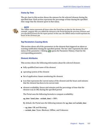 Health At A Glance report for elements


Status by Time

The pie chart in this section shows the statuses for the selected element during the
specified time. Each section represents the percentage of time during the specified
time range that the element spent in that status.


     NOTE
The Offline status represents all times when the Portal has no data for the element. For
example, suppose that you added the element to the Portal during the previous 18 hours and
you specified 24 hours for the report period. In this case, the Offline status would represent six
hours of the (24-hour) pie.


Top Parameters Causing Alerts

This section shows all of the parameters in the element that triggered an alarm or
warning notification during the specified period. The bar color represents the alert
status of the parameter. Clicking    opens the Parameter History Chart for the
corresponding parameter.

Element Attributes

This section shows the following information about the selected element:

s   fully-qualified host name of the element

s   operating system of the element

s   list of application classes monitoring the element

s   icon that represents the current status of the element and the hours and minutes
    that the element has been in its current state

s   element availability (hours and minutes and the percentage of time that the
    element was in OK) during the specified period

    The Portal uses the following formula to compute availability:

    up_time/(total_time - exclude_time) × 100%

    By default, the Portal uses the following statuses for up_time and exclude_time:

    — up_time: OK and Warning
    — exclude_time: None, Blackout, Offline, and Unknown




                                                                      Chapter 6   Reports     157
 