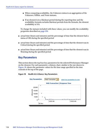 Health At A Glance report for elements


                       s   When computing availability, the Unknown status is an aggregation of the
                           Unknown, Offline, and None statuses.

                       s   If an element is in a blackout period during the reporting time and the
                           availability formula excludes blackout periods from the formula, the element
                           availability is NA.

                     To change the statuses included with these values, you can modify the availability
                     properties described on page 324.

                 s   actual time (hours and minutes) and the percentage of time that the element had a
                     status of OK during the specified period

                 s   actual time (hours and minutes) and the percentage of time that the element was in
                     Critical during the specified period

                 s   actual time (hours and minutes) and the percentage of time that the element was in
                     Warning during the specified period


                 Key Parameters
                 This section shows the top four key parameters for the selected Performance Manager
                 on the element. For each parameter, a history chart, similar to the one shown in
                 Figure 18, shows the parameter values for the time range specified in the time
                 controls at the top of the page.

                 Figure 18    Health At A Glance: Key Parameters




158      BMC Performance Manager Portal Monitoring and Management Guide
 