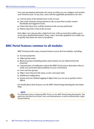 BMC Portal features common to all modules


                Your user permissions determine the extent to which you can configure and monitor
                your Portal account. At any time, users with the applicable permissions can view:

                s   Current status of the infrastructure in the account
                s   Lists of the elements and parameters in the account that recently crossed
                    thresholds and triggered events
                s   Charts that show how well the elements in the account performed
                s   History log of the events in the account

                Each object view tab provides a high-level view of the account that enables you to
                access more detailed information. Icons, colors, and other graphical cues enable you
                to quickly determine the source of problems.



BMC Portal features common to all modules
                BMC Portal provides many common features across all of its modules, including:

                s   Account properties
                s   Object group names
                s   Blackout period scheduling (times when metrics are not collected from the
                    elements)
                s   Customization of notification criteria that BMC Portal uses to determine when to
                    notify your personnel about problems in your environment
                s   Users and user groups
                s   Object views that provide status, events, and report data
                s   Dashboard configuration
                s   System and user-defined tagging of objects that you can use to quickly retrieve
                    objects

                For details about these features, see the BMC Portal Getting Started guide and online
                Help.


                     NOTE
                For information about configuring BMC Portal, see the BMC Portal Getting Started guide. This
                guide also describes the accounts, users, and administrators, as well as authentication, rights,
                and permissions.




16     BMC Performance Manager Portal Monitoring and Management Guide
 