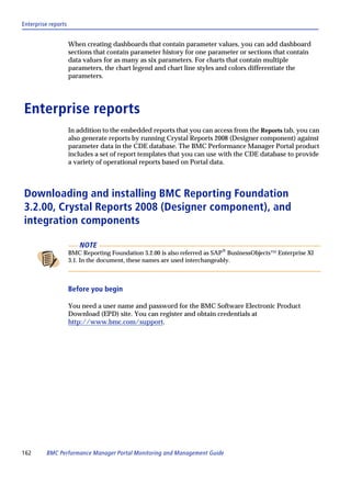 Enterprise reports


                     When creating dashboards that contain parameter values, you can add dashboard
                     sections that contain parameter history for one parameter or sections that contain
                     data values for as many as six parameters. For charts that contain multiple
                     parameters, the chart legend and chart line styles and colors differentiate the
                     parameters.




Enterprise reports
                     In addition to the embedded reports that you can access from the Reports tab, you can
                     also generate reports by running Crystal Reports 2008 (Designer component) against
                     parameter data in the CDE database. The BMC Performance Manager Portal product
                     includes a set of report templates that you can use with the CDE database to provide
                     a variety of operational reports based on Portal data.



Downloading and installing BMC Reporting Foundation
3.2.00, Crystal Reports 2008 (Designer component), and
integration components

                        NOTE
                     BMC Reporting Foundation 3.2.00 is also referred as SAP® BusinessObjects™ Enterprise XI
                     3.1. In the document, these names are used interchangeably.



                     Before you begin

                     You need a user name and password for the BMC Software Electronic Product
                     Download (EPD) site. You can register and obtain credentials at
                     http://www.bmc.com/support.




162      BMC Performance Manager Portal Monitoring and Management Guide
 